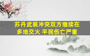 苏丹武装冲突双方继续在多地交火 平民伤亡严重